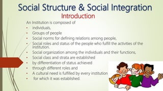 Social Structure & Social Integration
Introduction
An Institution is composed of
• individuals,
• Groups of people
• Social norms for defining relations among people,
• Social roles and status of the people who fulfill the activities of the
institution.
• Social organization among the individuals and their functions,
• Social class and strata are established
• by differentiation of status achieved
• through different roles and
• A cultural need is fulfilled by every institution
• for which it was established.
 