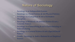 I. Sociology is an Independent Science.
II. Sociology is a Social Science & not Physical Science.
III. Sociology is a Categorical & not a Normative
Discipline.
IV. Sociology is Relatively an abstract Science & not a
Concrete Science.
V. Sociology is a Generalizing & not a Particularizing or
Individualizing.
VI. Sociology is a General Science & not a Special Social
Science.
VII. Finally, Sociology is both a Rational & an Empirical
Science.
 