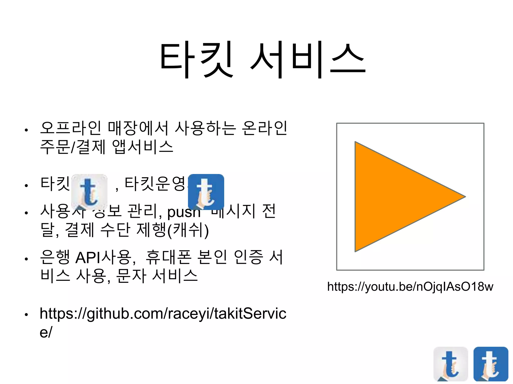 타킷 서비스
• 오프라인 매장에서 사용하는 온라인
주문/결제 앱서비스
• 타킷 , 타킷운영자
• 사용자 정보 관리, push 메시지 전
달, 결제 수단 제행(캐쉬)
• 은행 API사용, 휴대폰 본인 인증 서
비스 사용, 문자 서비스
• https://github.com/raceyi/takitServic
e/
https://youtu.be/nOjqIAsO18w
 
