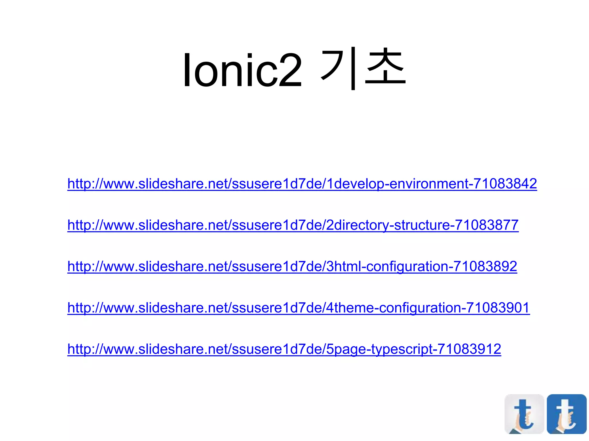 Ionic2 기초
http://www.slideshare.net/ssusere1d7de/1develop-environment-71083842
http://www.slideshare.net/ssusere1d7de/2directory-structure-71083877
http://www.slideshare.net/ssusere1d7de/3html-configuration-71083892
http://www.slideshare.net/ssusere1d7de/4theme-configuration-71083901
http://www.slideshare.net/ssusere1d7de/5page-typescript-71083912
 