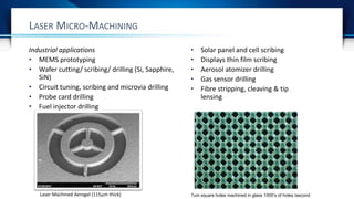 LASER MICRO-MACHINING
Laser Machined Aerogel (115m thick)
Industrial applications
• MEMS prototyping
• Wafer cutting/ scribing/ drilling (Si, Sapphire,
SiN)
• Circuit tuning, scribing and microvia drilling
• Probe card drilling
• Fuel injector drilling
• Solar panel and cell scribing
• Displays thin film scribing
• Aerosol atomizer drilling
• Gas sensor drilling
• Fibre stripping, cleaving & tip
lensing
7um square holes machined in glass 1000’s of holes /second
 