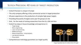 SCITECH PRECISION: 40 YEARS OF TARGET PRODUCTION
• Scitech Precision is unique in Europe
• The only company offering a fully commercial service in target production
• 40 years experience in the production of complex high power targets
• Providing thousands of targets every year for groups on site
• And… for the needs of visiting researchers from the EU, USA and Asia
• Scitech has deep in house knowledge and experience in:
• Target design
• Micro engineering
• Laser microprocessing
• MEMS techniques
• Material deposition – PCD/CVD/ALD…
• Low density materials
• Phase plates
• Comprehensive metrology guarantees our target quality
Image: Expanded view of a indirect drive ICF target
 