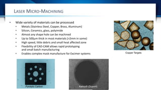 • Wide variety of materials can be processed
• Metals (Stainless Steel, Copper, Brass, Aluminum)
• Silicon, Ceramics, glass, polyimide
• Almost any shape hole can be machined
• Up to 500m thick in most materials (>2mm in some)
• High speed, little debris and small heat affected zone
• Flexibility of CAD-CAM allows rapid prototyping
and small batch manufacturing
• Enables complex mask manufacture for Excimer systems
LASER MICRO-MACHINING
Pyrolytic Carbon Kalrez® (Dupont)
Copper Targets
 