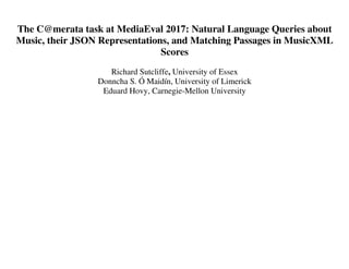The C@merata task at MediaEval 2017: Natural Language Queries about
Music, their JSON Representations, and Matching Passages in MusicXML
Scores
Richard Sutcliffe, University of Essex
Donncha S. Ó Maidín, University of Limerick
Eduard Hovy, Carnegie-Mellon University
 