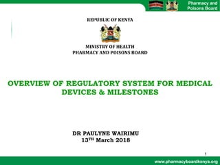 www.pharmacyboardkenya.org
Pharmacy and
Poisons Board
REPUBLIC	OF	KENYA
MINISTRY	OF	HEALTH
PHARMACY	AND	POISONS	BOARD
OVERVIEW OF REGULATORY SYSTEM FOR MEDICAL
DEVICES & MILESTONES
DR PAULYNE WAIRIMU
13TH March 2018
1
 
