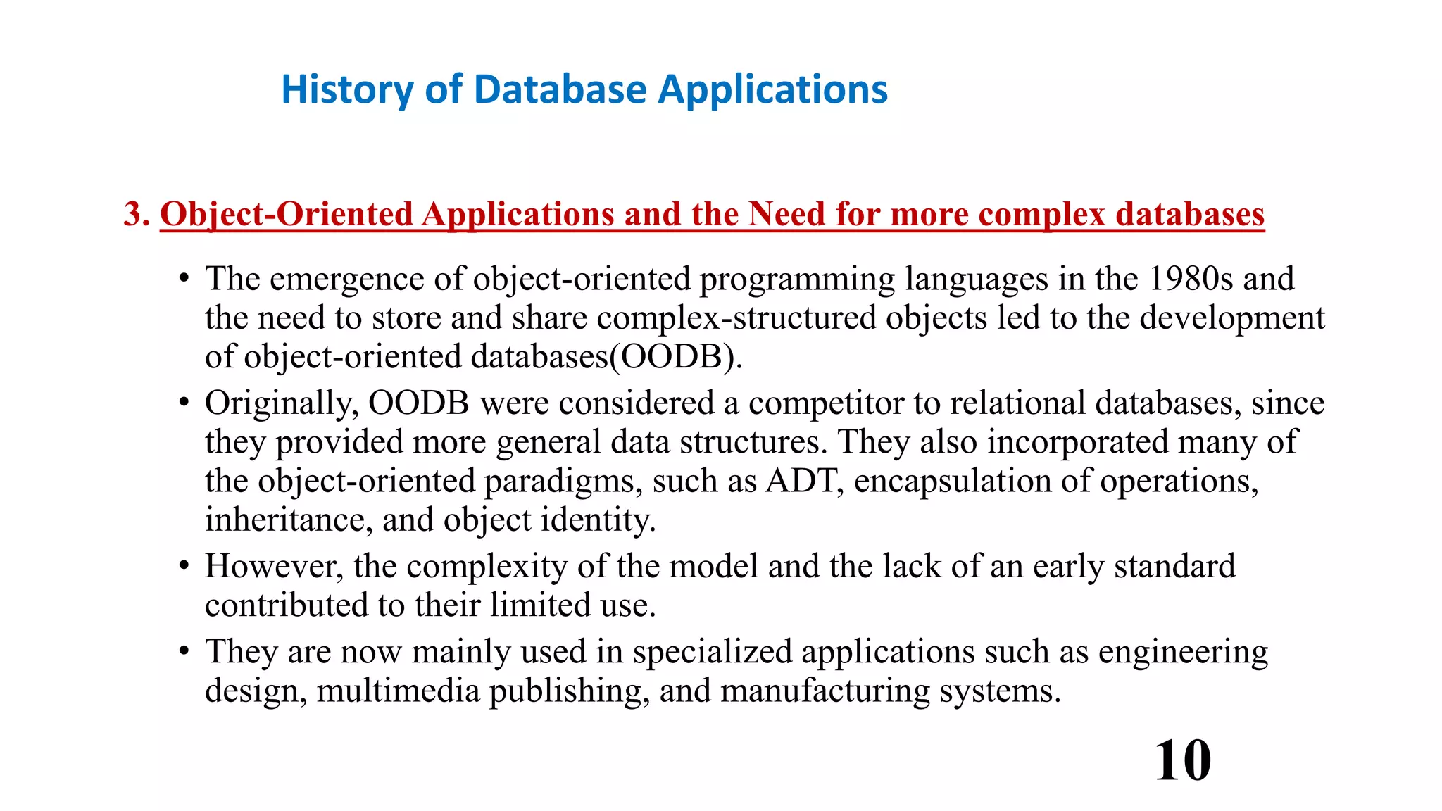 History of Database Applications
3. Object-Oriented Applications and the Need for more complex databases
• The emergence of object-oriented programming languages in the 1980s and
the need to store and share complex-structured objects led to the development
of object-oriented databases(OODB).
• Originally, OODB were considered a competitor to relational databases, since
they provided more general data structures. They also incorporated many of
the object-oriented paradigms, such as ADT, encapsulation of operations,
inheritance, and object identity.
• However, the complexity of the model and the lack of an early standard
contributed to their limited use.
• They are now mainly used in specialized applications such as engineering
design, multimedia publishing, and manufacturing systems.
10
 