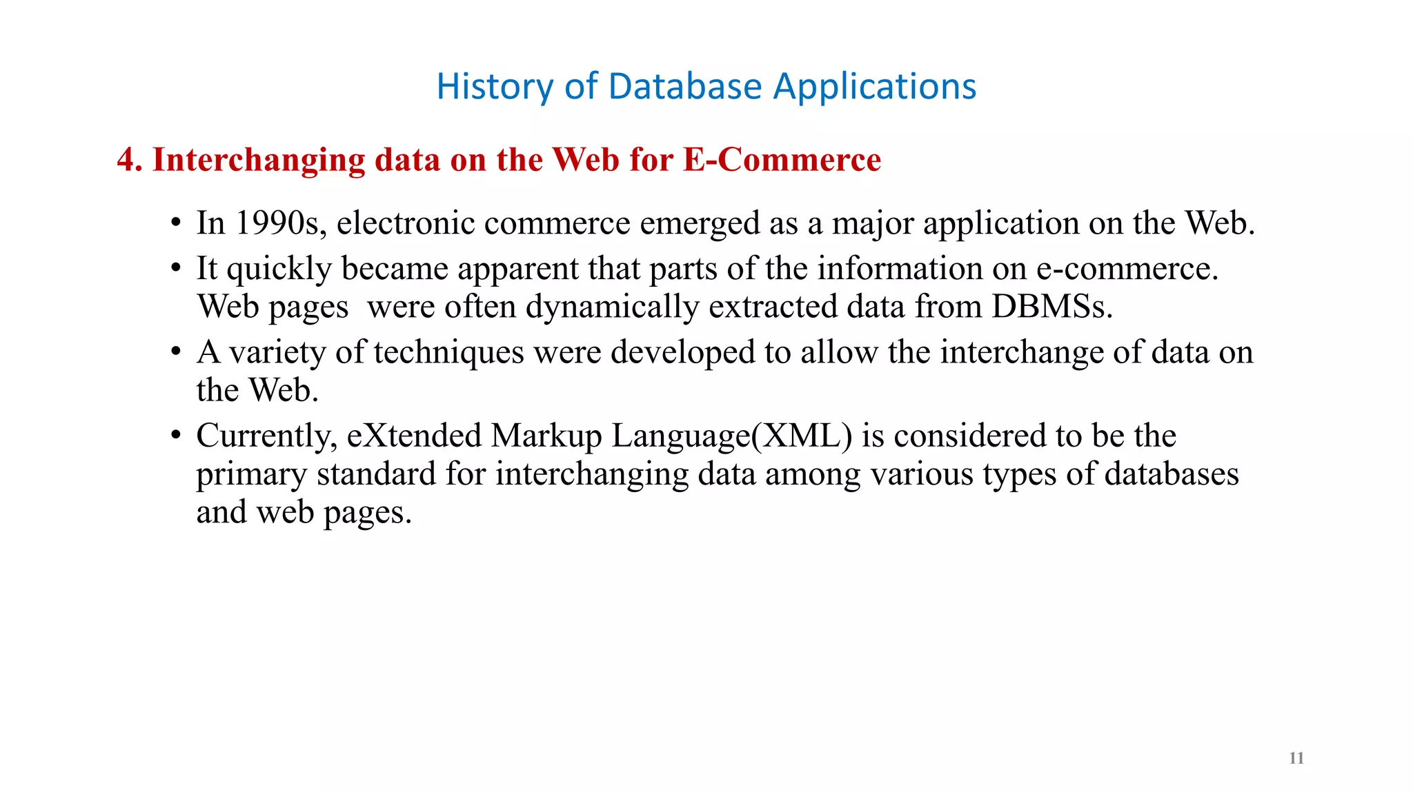 History of Database Applications
4. Interchanging data on the Web for E-Commerce
• In 1990s, electronic commerce emerged as a major application on the Web.
• It quickly became apparent that parts of the information on e-commerce.
Web pages were often dynamically extracted data from DBMSs.
• A variety of techniques were developed to allow the interchange of data on
the Web.
• Currently, eXtended Markup Language(XML) is considered to be the
primary standard for interchanging data among various types of databases
and web pages.
11
 