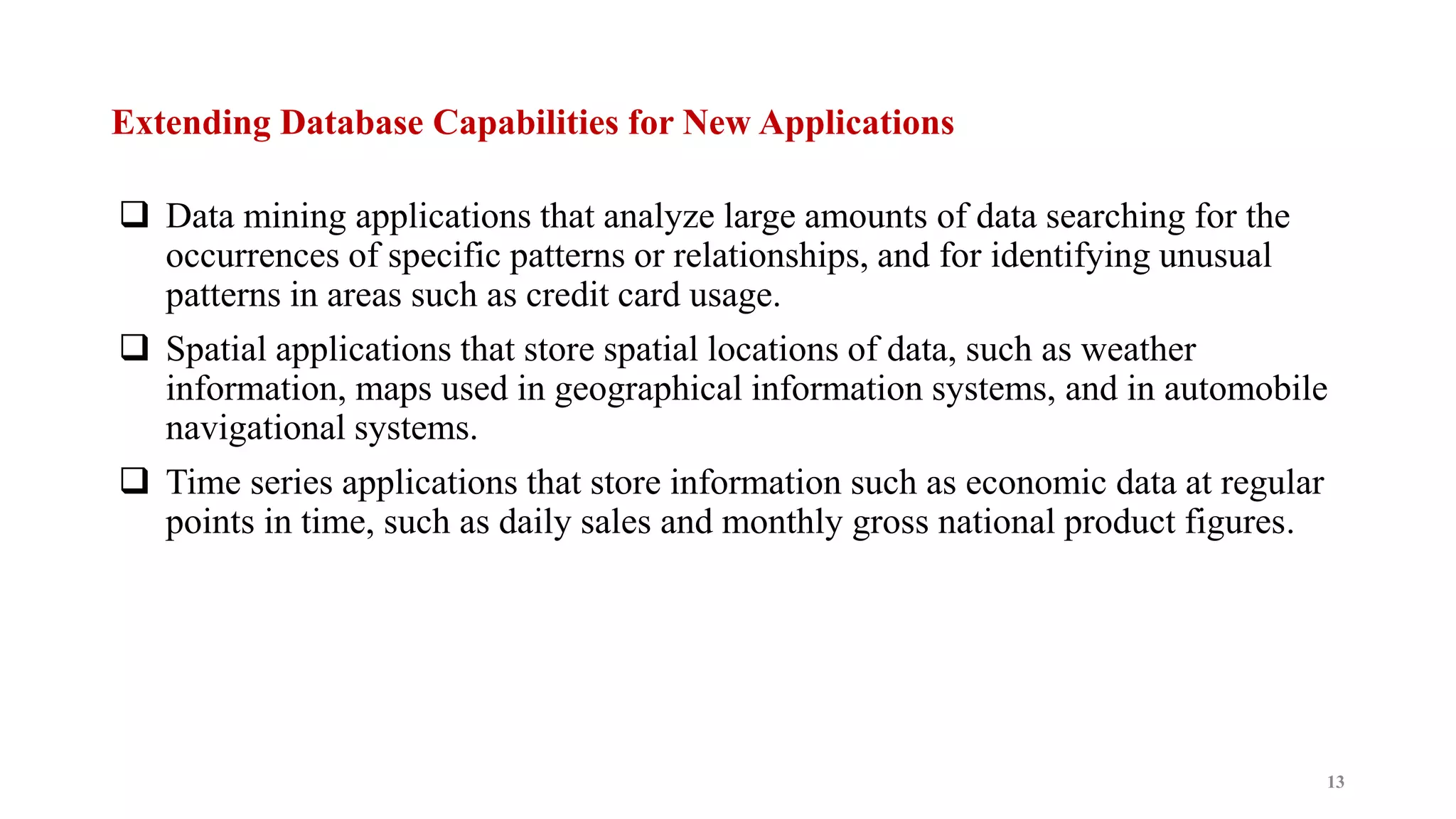 Extending Database Capabilities for New Applications
 Data mining applications that analyze large amounts of data searching for the
occurrences of specific patterns or relationships, and for identifying unusual
patterns in areas such as credit card usage.
 Spatial applications that store spatial locations of data, such as weather
information, maps used in geographical information systems, and in automobile
navigational systems.
 Time series applications that store information such as economic data at regular
points in time, such as daily sales and monthly gross national product figures.
13
 