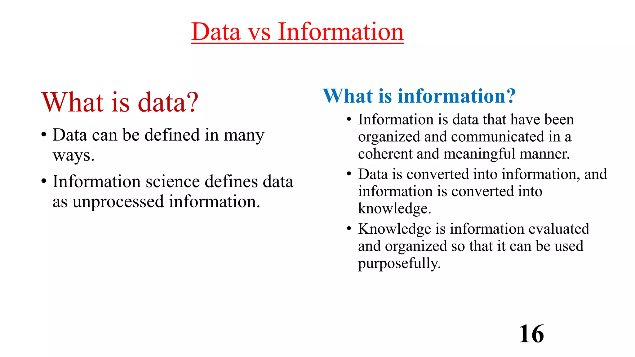 Data vs Information
What is data?
• Data can be defined in many
ways.
• Information science defines data
as unprocessed information.
What is information?
• Information is data that have been
organized and communicated in a
coherent and meaningful manner.
• Data is converted into information, and
information is converted into
knowledge.
• Knowledge is information evaluated
and organized so that it can be used
purposefully.
16
 