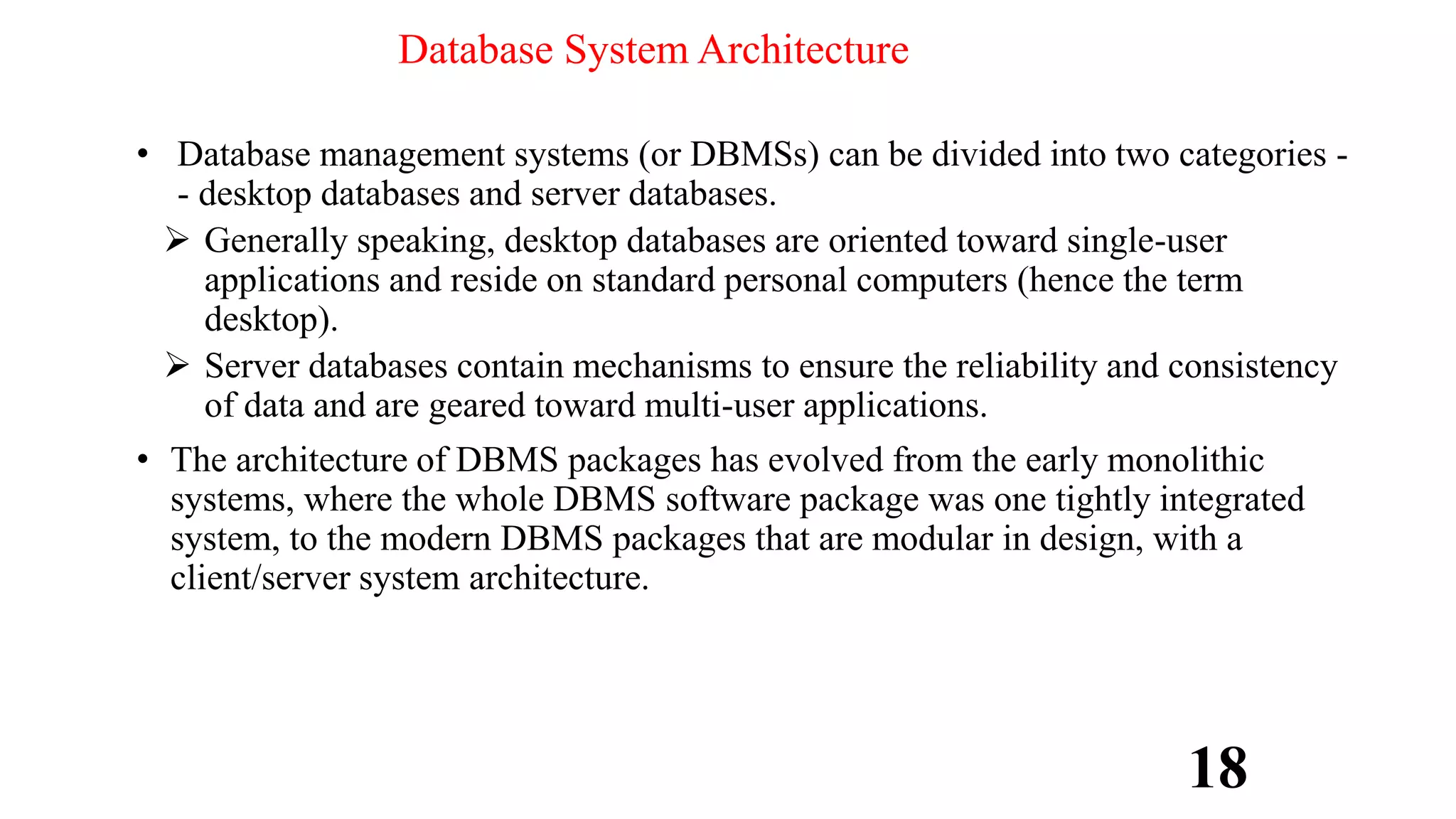 Database System Architecture
• Database management systems (or DBMSs) can be divided into two categories -
- desktop databases and server databases.
 Generally speaking, desktop databases are oriented toward single-user
applications and reside on standard personal computers (hence the term
desktop).
 Server databases contain mechanisms to ensure the reliability and consistency
of data and are geared toward multi-user applications.
• The architecture of DBMS packages has evolved from the early monolithic
systems, where the whole DBMS software package was one tightly integrated
system, to the modern DBMS packages that are modular in design, with a
client/server system architecture.
18
 