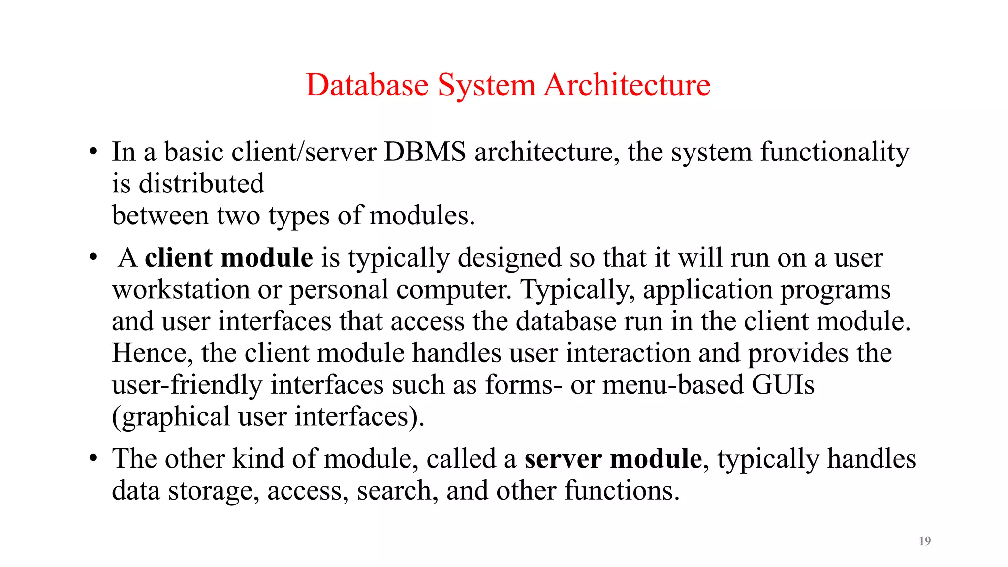 • In a basic client/server DBMS architecture, the system functionality
is distributed
between two types of modules.
• A client module is typically designed so that it will run on a user
workstation or personal computer. Typically, application programs
and user interfaces that access the database run in the client module.
Hence, the client module handles user interaction and provides the
user-friendly interfaces such as forms- or menu-based GUIs
(graphical user interfaces).
• The other kind of module, called a server module, typically handles
data storage, access, search, and other functions.
19
Database System Architecture
 