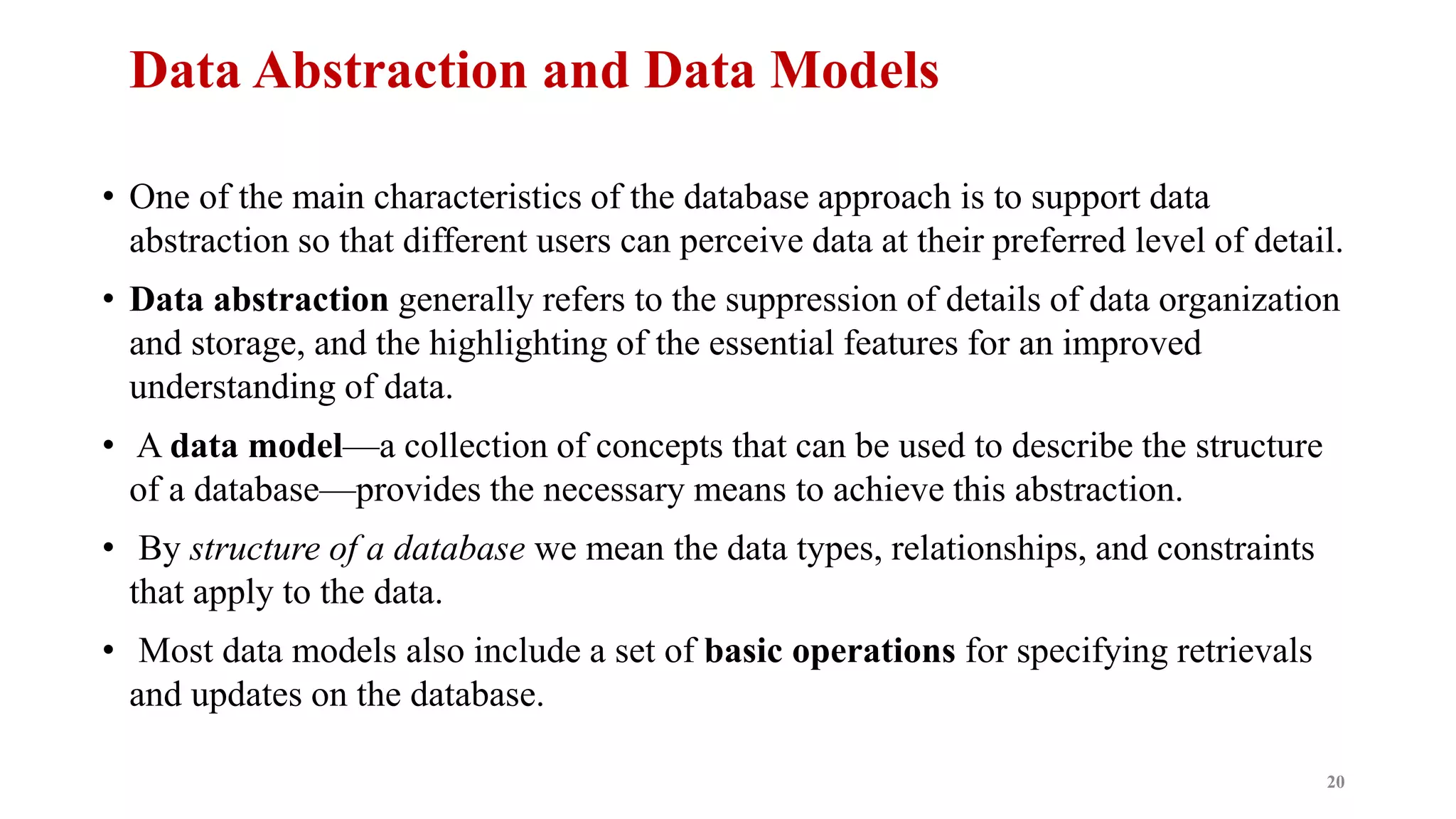 Data Abstraction and Data Models
• One of the main characteristics of the database approach is to support data
abstraction so that different users can perceive data at their preferred level of detail.
• Data abstraction generally refers to the suppression of details of data organization
and storage, and the highlighting of the essential features for an improved
understanding of data.
• A data model—a collection of concepts that can be used to describe the structure
of a database—provides the necessary means to achieve this abstraction.
• By structure of a database we mean the data types, relationships, and constraints
that apply to the data.
• Most data models also include a set of basic operations for specifying retrievals
and updates on the database.
20
 