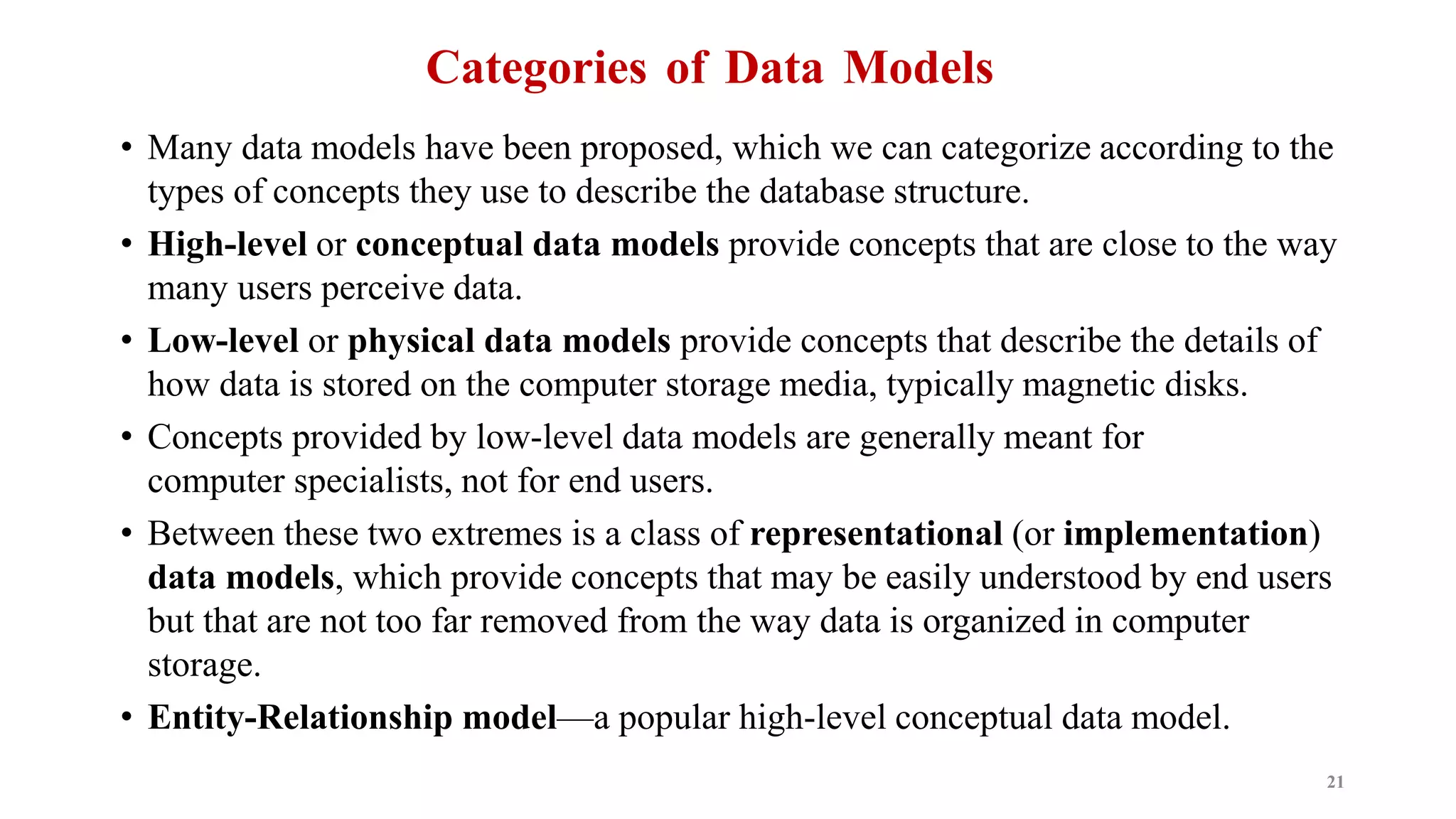 Categories of Data Models
• Many data models have been proposed, which we can categorize according to the
types of concepts they use to describe the database structure.
• High-level or conceptual data models provide concepts that are close to the way
many users perceive data.
• Low-level or physical data models provide concepts that describe the details of
how data is stored on the computer storage media, typically magnetic disks.
• Concepts provided by low-level data models are generally meant for
computer specialists, not for end users.
• Between these two extremes is a class of representational (or implementation)
data models, which provide concepts that may be easily understood by end users
but that are not too far removed from the way data is organized in computer
storage.
• Entity-Relationship model—a popular high-level conceptual data model.
21
 