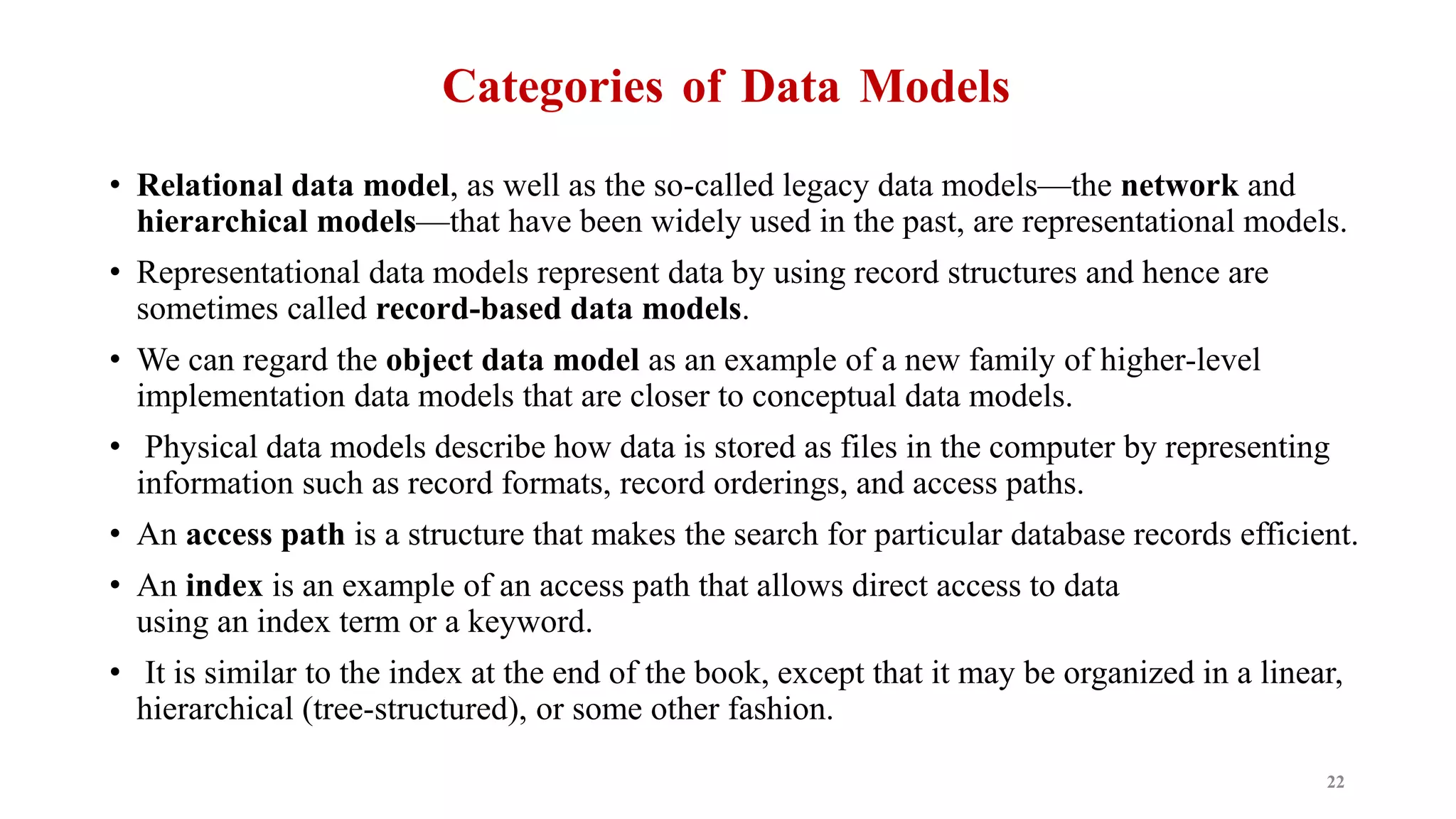 Categories of Data Models
• Relational data model, as well as the so-called legacy data models—the network and
hierarchical models—that have been widely used in the past, are representational models.
• Representational data models represent data by using record structures and hence are
sometimes called record-based data models.
• We can regard the object data model as an example of a new family of higher-level
implementation data models that are closer to conceptual data models.
• Physical data models describe how data is stored as files in the computer by representing
information such as record formats, record orderings, and access paths.
• An access path is a structure that makes the search for particular database records efficient.
• An index is an example of an access path that allows direct access to data
using an index term or a keyword.
• It is similar to the index at the end of the book, except that it may be organized in a linear,
hierarchical (tree-structured), or some other fashion.
22
 