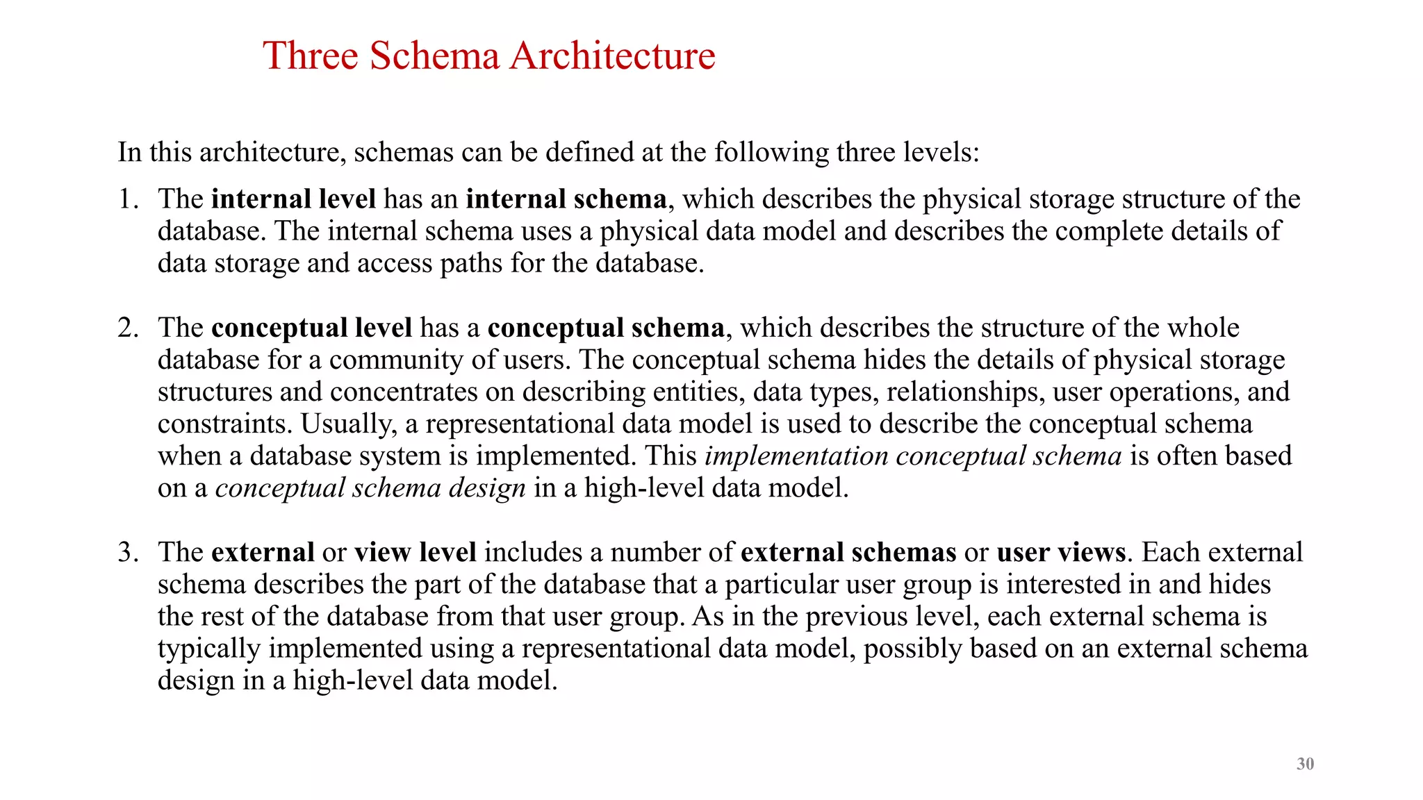 Three Schema Architecture
In this architecture, schemas can be defined at the following three levels:
1. The internal level has an internal schema, which describes the physical storage structure of the
database. The internal schema uses a physical data model and describes the complete details of
data storage and access paths for the database.
2. The conceptual level has a conceptual schema, which describes the structure of the whole
database for a community of users. The conceptual schema hides the details of physical storage
structures and concentrates on describing entities, data types, relationships, user operations, and
constraints. Usually, a representational data model is used to describe the conceptual schema
when a database system is implemented. This implementation conceptual schema is often based
on a conceptual schema design in a high-level data model.
3. The external or view level includes a number of external schemas or user views. Each external
schema describes the part of the database that a particular user group is interested in and hides
the rest of the database from that user group. As in the previous level, each external schema is
typically implemented using a representational data model, possibly based on an external schema
design in a high-level data model.
30
 