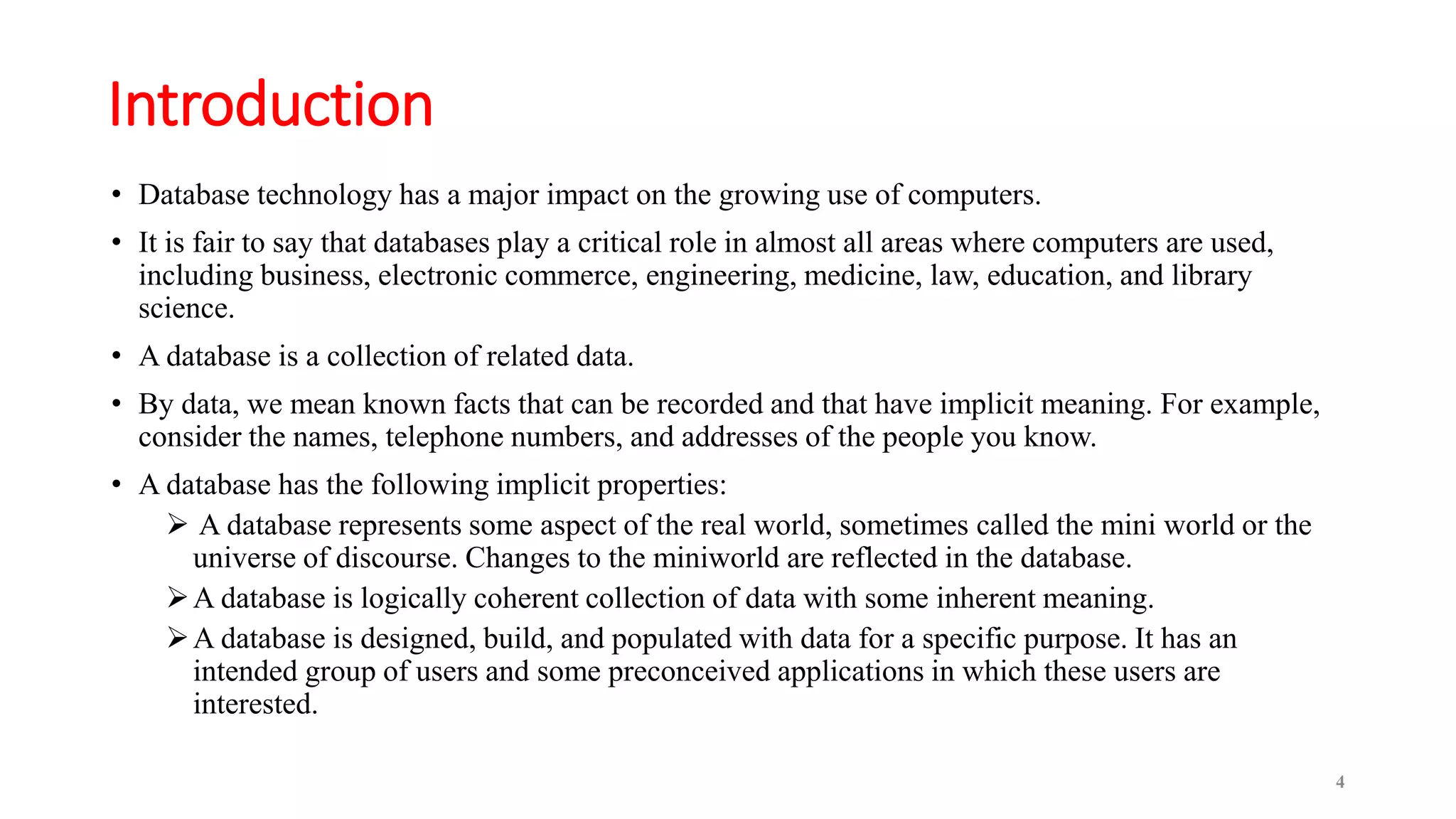 Introduction
• Database technology has a major impact on the growing use of computers.
• It is fair to say that databases play a critical role in almost all areas where computers are used,
including business, electronic commerce, engineering, medicine, law, education, and library
science.
• A database is a collection of related data.
• By data, we mean known facts that can be recorded and that have implicit meaning. For example,
consider the names, telephone numbers, and addresses of the people you know.
• A database has the following implicit properties:
 A database represents some aspect of the real world, sometimes called the mini world or the
universe of discourse. Changes to the miniworld are reflected in the database.
A database is logically coherent collection of data with some inherent meaning.
A database is designed, build, and populated with data for a specific purpose. It has an
intended group of users and some preconceived applications in which these users are
interested.
4
 