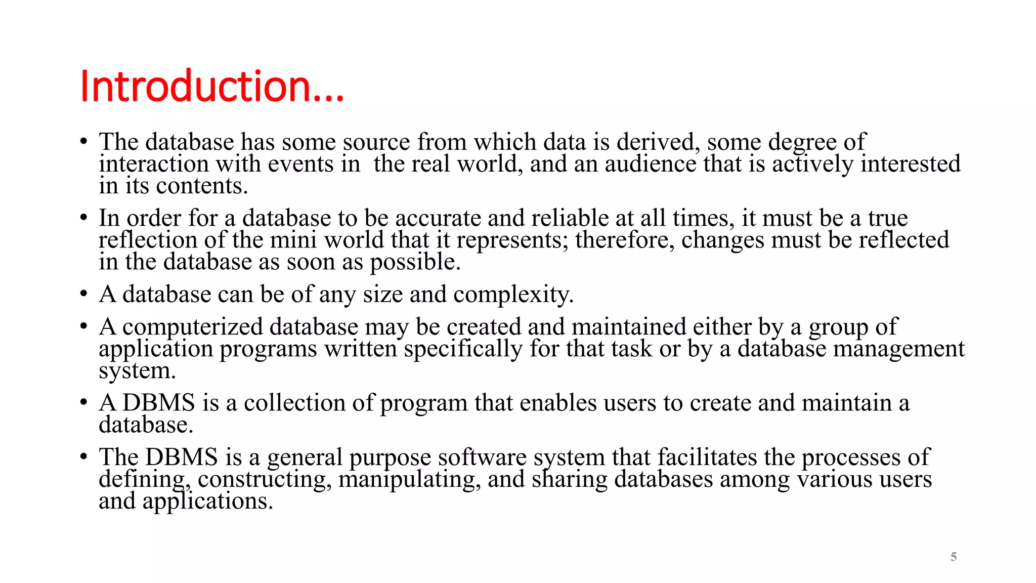 Introduction...
• The database has some source from which data is derived, some degree of
interaction with events in the real world, and an audience that is actively interested
in its contents.
• In order for a database to be accurate and reliable at all times, it must be a true
reflection of the mini world that it represents; therefore, changes must be reflected
in the database as soon as possible.
• A database can be of any size and complexity.
• A computerized database may be created and maintained either by a group of
application programs written specifically for that task or by a database management
system.
• A DBMS is a collection of program that enables users to create and maintain a
database.
• The DBMS is a general purpose software system that facilitates the processes of
defining, constructing, manipulating, and sharing databases among various users
and applications.
5
 