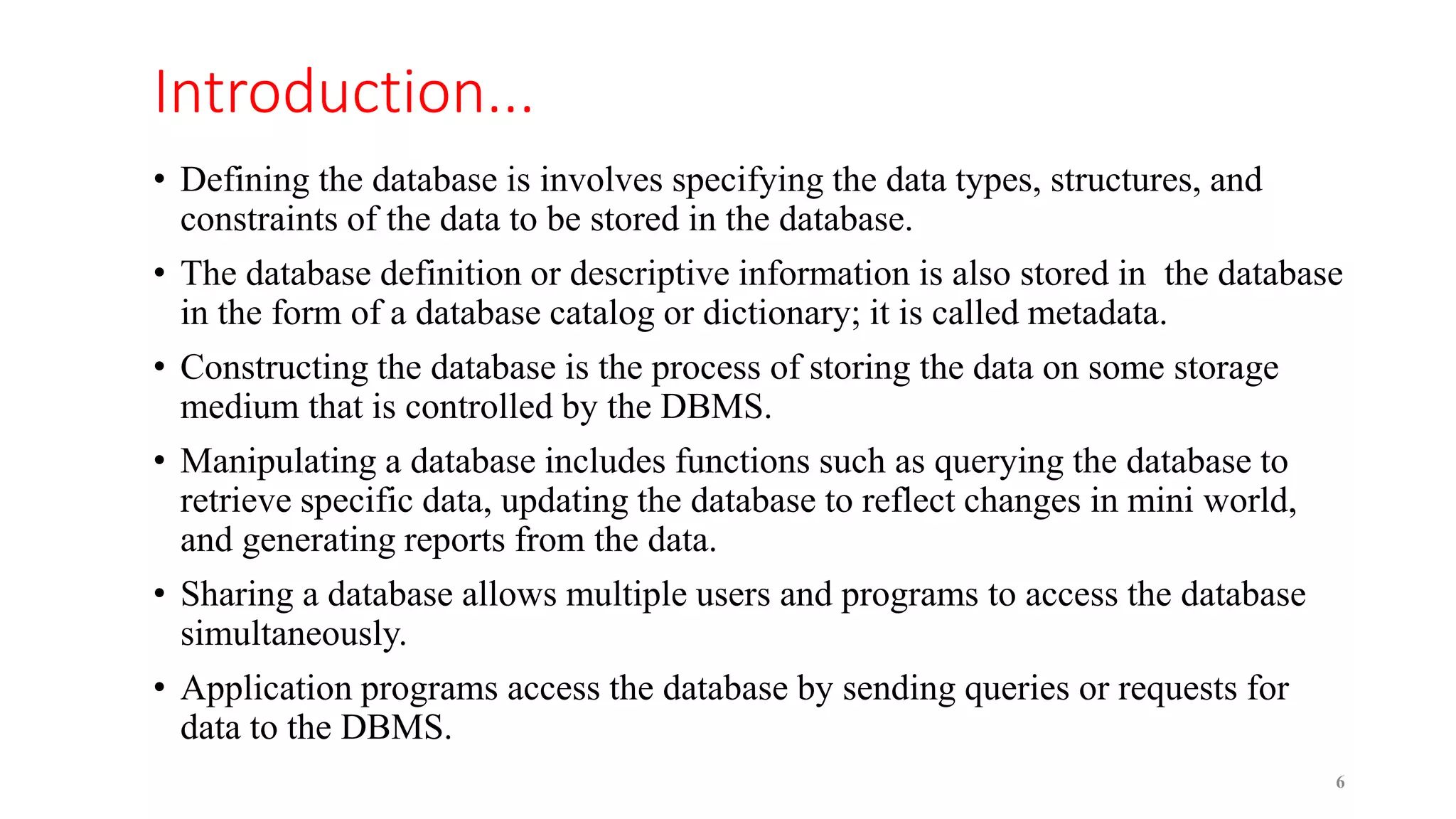 Introduction...
• Defining the database is involves specifying the data types, structures, and
constraints of the data to be stored in the database.
• The database definition or descriptive information is also stored in the database
in the form of a database catalog or dictionary; it is called metadata.
• Constructing the database is the process of storing the data on some storage
medium that is controlled by the DBMS.
• Manipulating a database includes functions such as querying the database to
retrieve specific data, updating the database to reflect changes in mini world,
and generating reports from the data.
• Sharing a database allows multiple users and programs to access the database
simultaneously.
• Application programs access the database by sending queries or requests for
data to the DBMS.
6
 