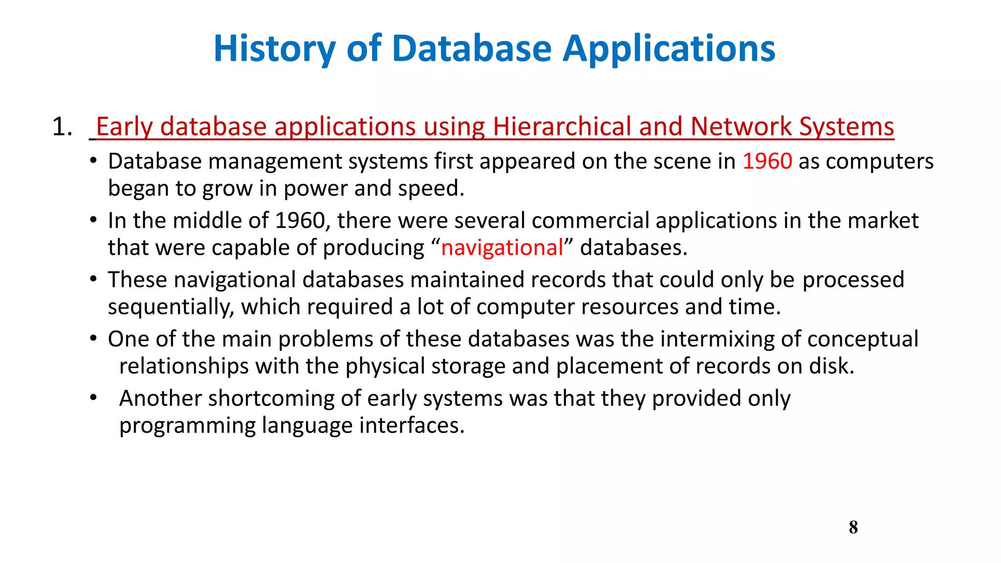 History of Database Applications
1. Early database applications using Hierarchical and Network Systems
• Database management systems first appeared on the scene in 1960 as computers
began to grow in power and speed.
• In the middle of 1960, there were several commercial applications in the market
that were capable of producing “navigational” databases.
• These navigational databases maintained records that could only be processed
sequentially, which required a lot of computer resources and time.
• One of the main problems of these databases was the intermixing of conceptual
relationships with the physical storage and placement of records on disk.
• Another shortcoming of early systems was that they provided only
programming language interfaces.
8
 