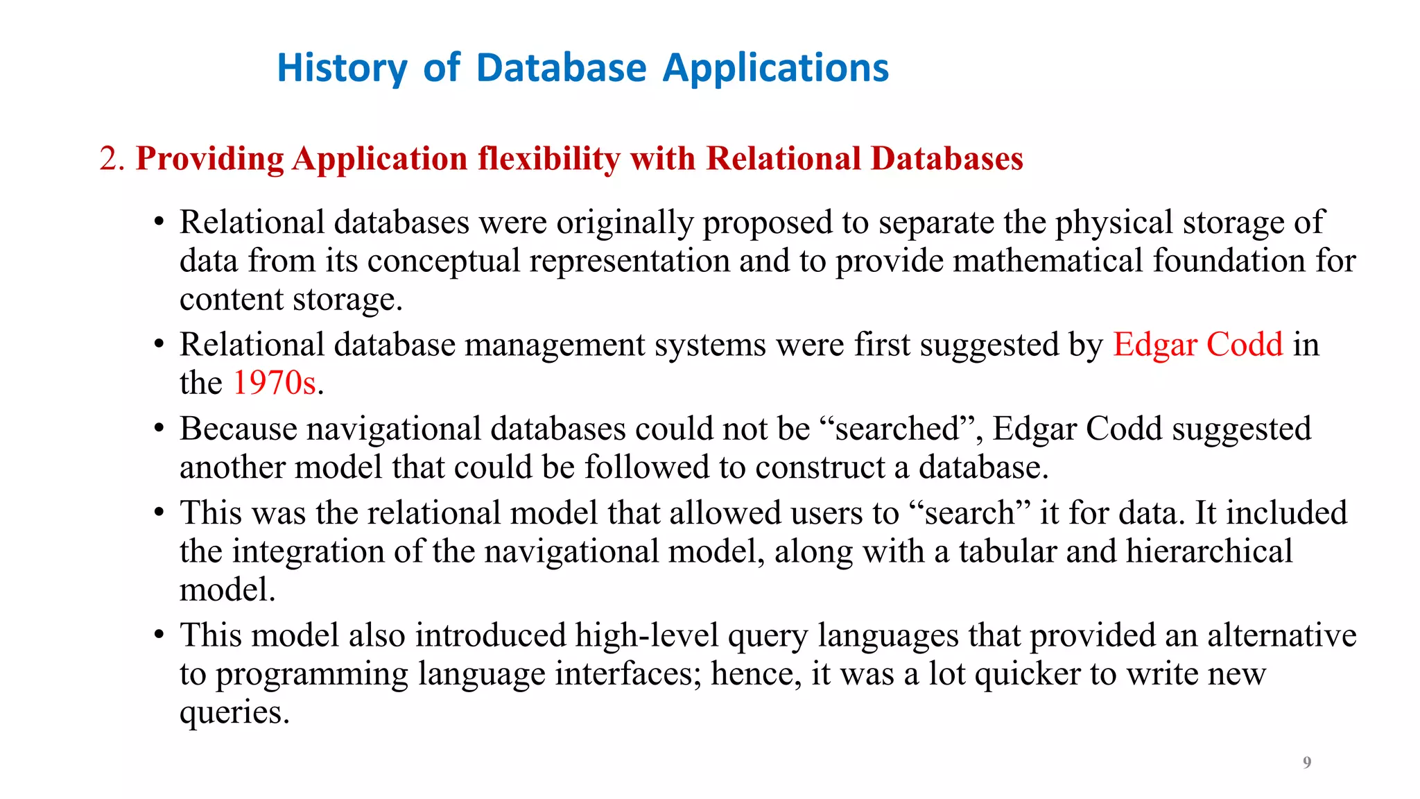 History of Database Applications
2. Providing Application flexibility with Relational Databases
• Relational databases were originally proposed to separate the physical storage of
data from its conceptual representation and to provide mathematical foundation for
content storage.
• Relational database management systems were first suggested by Edgar Codd in
the 1970s.
• Because navigational databases could not be “searched”, Edgar Codd suggested
another model that could be followed to construct a database.
• This was the relational model that allowed users to “search” it for data. It included
the integration of the navigational model, along with a tabular and hierarchical
model.
• This model also introduced high-level query languages that provided an alternative
to programming language interfaces; hence, it was a lot quicker to write new
queries.
9
 