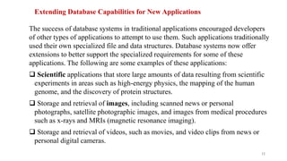 Extending Database Capabilities for New Applications
The success of database systems in traditional applications encouraged developers
of other types of applications to attempt to use them. Such applications traditionally
used their own specialized file and data structures. Database systems now offer
extensions to better support the specialized requirements for some of these
applications. The following are some examples of these applications:
 Scientific applications that store large amounts of data resulting from scientific
experiments in areas such as high-energy physics, the mapping of the human
genome, and the discovery of protein structures.
 Storage and retrieval of images, including scanned news or personal
photographs, satellite photographic images, and images from medical procedures
such as x-rays and MRIs (magnetic resonance imaging).
 Storage and retrieval of videos, such as movies, and video clips from news or
personal digital cameras.
12
 