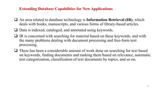Extending Database Capabilities for New Applications
 An area related to database technology is Information Retrieval (IR), which
deals with books, manuscripts, and various forms of library-based articles.
 Data is indexed, cataloged, and annotated using keywords.
 IR is concerned with searching for material based on these keywords, and with
the many problems dealing with document processing and free-form text
processing.
 There has been a considerable amount of work done on searching for text based
on keywords, finding documents and ranking them based on relevance, automatic
text categorization, classification of text documents by topics, and so on.
14
 