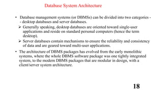 Database System Architecture
• Database management systems (or DBMSs) can be divided into two categories -
- desktop databases and server databases.
 Generally speaking, desktop databases are oriented toward single-user
applications and reside on standard personal computers (hence the term
desktop).
 Server databases contain mechanisms to ensure the reliability and consistency
of data and are geared toward multi-user applications.
• The architecture of DBMS packages has evolved from the early monolithic
systems, where the whole DBMS software package was one tightly integrated
system, to the modern DBMS packages that are modular in design, with a
client/server system architecture.
18
 