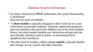 • In a basic client/server DBMS architecture, the system functionality
is distributed
between two types of modules.
• A client module is typically designed so that it will run on a user
workstation or personal computer. Typically, application programs
and user interfaces that access the database run in the client module.
Hence, the client module handles user interaction and provides the
user-friendly interfaces such as forms- or menu-based GUIs
(graphical user interfaces).
• The other kind of module, called a server module, typically handles
data storage, access, search, and other functions.
19
Database System Architecture
 
