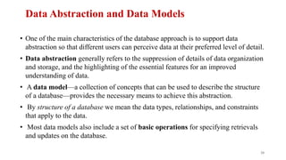 Data Abstraction and Data Models
• One of the main characteristics of the database approach is to support data
abstraction so that different users can perceive data at their preferred level of detail.
• Data abstraction generally refers to the suppression of details of data organization
and storage, and the highlighting of the essential features for an improved
understanding of data.
• A data model—a collection of concepts that can be used to describe the structure
of a database—provides the necessary means to achieve this abstraction.
• By structure of a database we mean the data types, relationships, and constraints
that apply to the data.
• Most data models also include a set of basic operations for specifying retrievals
and updates on the database.
20
 