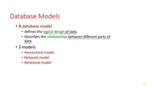 Database Models
• A database model
• defines the logical design of data.
• Describes the relationships between different parts of
data.
• 3 models
• Hierarchical model
• Network model
• Relational model
 