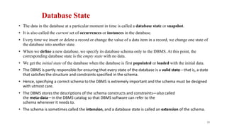 Database State
• The data in the database at a particular moment in time is called a database state or snapshot.
• It is also called the current set of occurrences or instances in the database.
• Every time we insert or delete a record or change the value of a data item in a record, we change one state of
the database into another state.
• When we define a new database, we specify its database schema only to the DBMS. At this point, the
corresponding database state is the empty state with no data.
• We get the initial state of the database when the database is first populated or loaded with the initial data.
• The DBMS is partly responsible for ensuring that every state of the database is a valid state—that is, a state
that satisfies the structure and constraints specified in the schema.
• Hence, specifying a correct schema to the DBMS is extremely important and the schema must be designed
with utmost care.
• The DBMS stores the descriptions of the schema constructs and constraints—also called
the meta-data—in the DBMS catalog so that DBMS software can refer to the
schema whenever it needs to.
• The schema is sometimes called the intension, and a database state is called an extension of the schema.
28
 