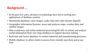 Background ...
• In the past few years, advances in technology have led to exciting new
applications of database systems.
• Multimedia databases: store images, audio clips and video streams digitally
• Geographic information Systems: stores and analyzes maps, weather data, and
satellite images
• Data warehouses and online analytical processing(OLAP): to extract and analyze
useful information from very large databases to support decision making.
• Real-time and Active database: to control industrial and manufacturing processes
• Mobile database: to allow clients to access from virtually anywhere and at any
time
3
 
