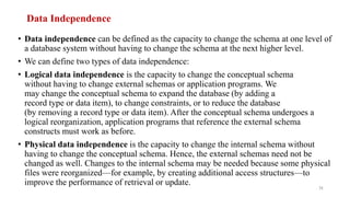 Data Independence
• Data independence can be defined as the capacity to change the schema at one level of
a database system without having to change the schema at the next higher level.
• We can define two types of data independence:
• Logical data independence is the capacity to change the conceptual schema
without having to change external schemas or application programs. We
may change the conceptual schema to expand the database (by adding a
record type or data item), to change constraints, or to reduce the database
(by removing a record type or data item). After the conceptual schema undergoes a
logical reorganization, application programs that reference the external schema
constructs must work as before.
• Physical data independence is the capacity to change the internal schema without
having to change the conceptual schema. Hence, the external schemas need not be
changed as well. Changes to the internal schema may be needed because some physical
files were reorganized—for example, by creating additional access structures—to
improve the performance of retrieval or update.
31
 