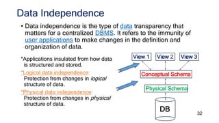 Data Independence
• Data independence is the type of data transparency that
matters for a centralized DBMS. It refers to the immunity of
user applications to make changes in the definition and
organization of data.
32
*Applications insulated from how data
is structured and stored.
*Logical data independence:
Protection from changes in logical
structure of data.
*Physical data independence:
Protection from changes in physical
structure of data.
Physical Schema
Conceptual Schema
View 1 View 2 View 3
DB
 