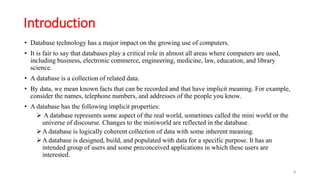 Introduction
• Database technology has a major impact on the growing use of computers.
• It is fair to say that databases play a critical role in almost all areas where computers are used,
including business, electronic commerce, engineering, medicine, law, education, and library
science.
• A database is a collection of related data.
• By data, we mean known facts that can be recorded and that have implicit meaning. For example,
consider the names, telephone numbers, and addresses of the people you know.
• A database has the following implicit properties:
 A database represents some aspect of the real world, sometimes called the mini world or the
universe of discourse. Changes to the miniworld are reflected in the database.
A database is logically coherent collection of data with some inherent meaning.
A database is designed, build, and populated with data for a specific purpose. It has an
intended group of users and some preconceived applications in which these users are
interested.
4
 