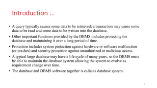 Introduction ...
• A query typically causes some data to be retrieved; a transaction may cause some
data to be read and some data to be written into the database.
• Other important functions provided by the DBMS includes protecting the
database and maintaining it over a long period of time.
• Protection includes system protection against hardware or software malfunction
(or crashes) and security protection against unauthorized or malicious access.
• A typical large database may have a life cycle of many years, so the DBMS must
be able to maintain the database system allowing the system to evolve as
requirement change over time.
• The database and DBMS software together is called a database system.
7
 
