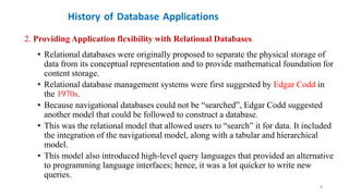 History of Database Applications
2. Providing Application flexibility with Relational Databases
• Relational databases were originally proposed to separate the physical storage of
data from its conceptual representation and to provide mathematical foundation for
content storage.
• Relational database management systems were first suggested by Edgar Codd in
the 1970s.
• Because navigational databases could not be “searched”, Edgar Codd suggested
another model that could be followed to construct a database.
• This was the relational model that allowed users to “search” it for data. It included
the integration of the navigational model, along with a tabular and hierarchical
model.
• This model also introduced high-level query languages that provided an alternative
to programming language interfaces; hence, it was a lot quicker to write new
queries.
9
 
