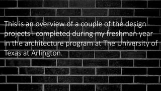 This is an overview of a couple of the design
projects I completed during my freshman year
in the architecture program at The University of
Texas at Arlington.
 