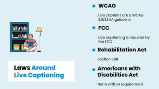 Laws Around
Live Captioning
Rehabilitation Act
Section 508
Americans with
Disabilities Act
Not a written requirement
WCAG
Live captions are a WCAG
2.0/2.1 AA guideline
FCC
Live captioning is required by
the FCC
 