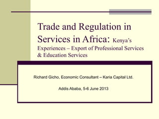 Trade and Regulation in
Services in Africa: Kenya’s
Experiences – Export of Professional Services
& Education Services
Richard Gicho, Economic Consultant – Karia Capital Ltd.
Addis Ababa, 5-6 June 2013
 