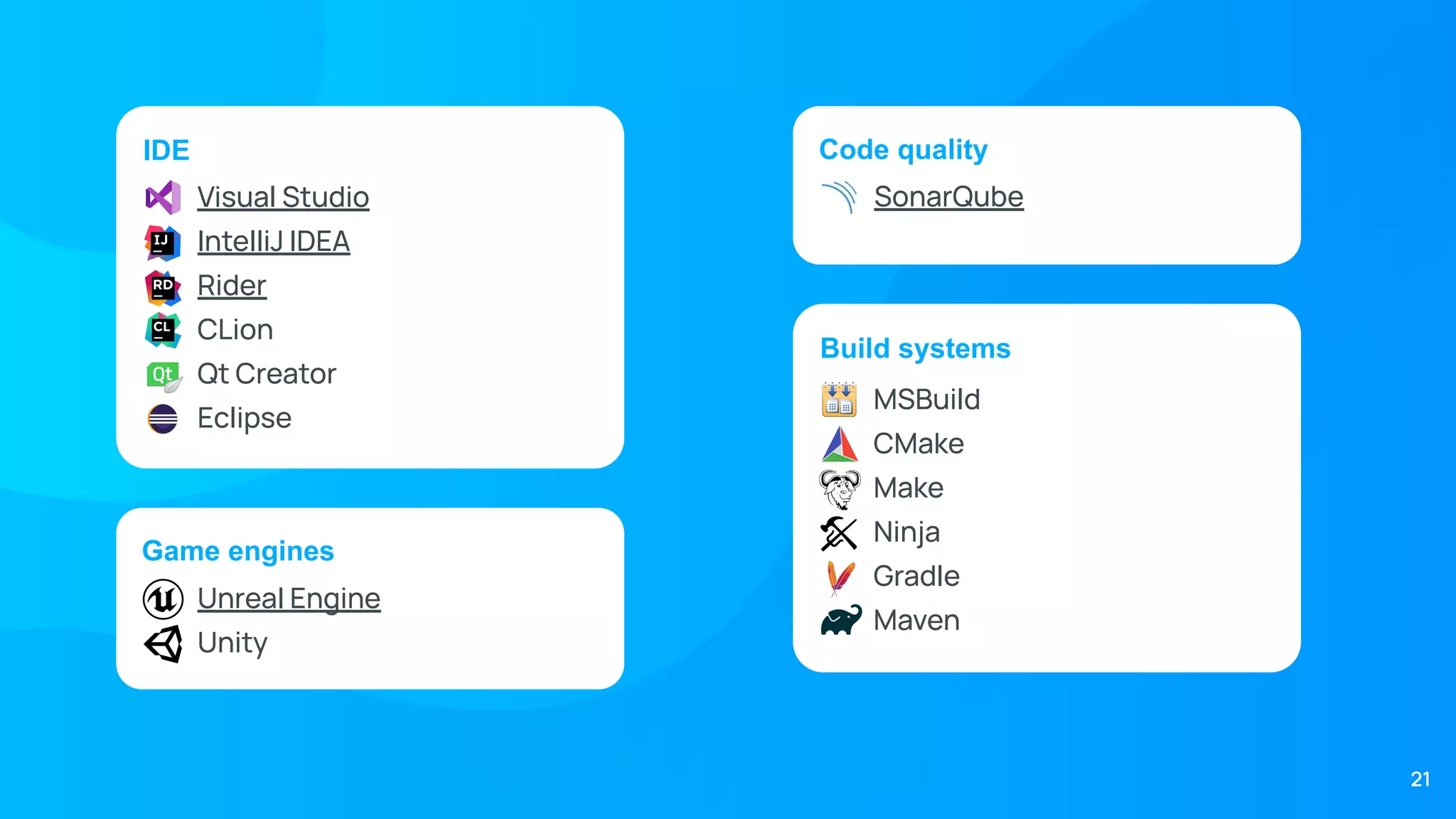 Code quality
IDE
Visual Studio
IntelliJ IDEA
Rider
CLion
Qt Creator
Eclipse
Game engines
Build systems
MSBuild
CMake
Make
Ninja
Gradle
Maven
Unreal Engine
Unity
SonarQube
21
 