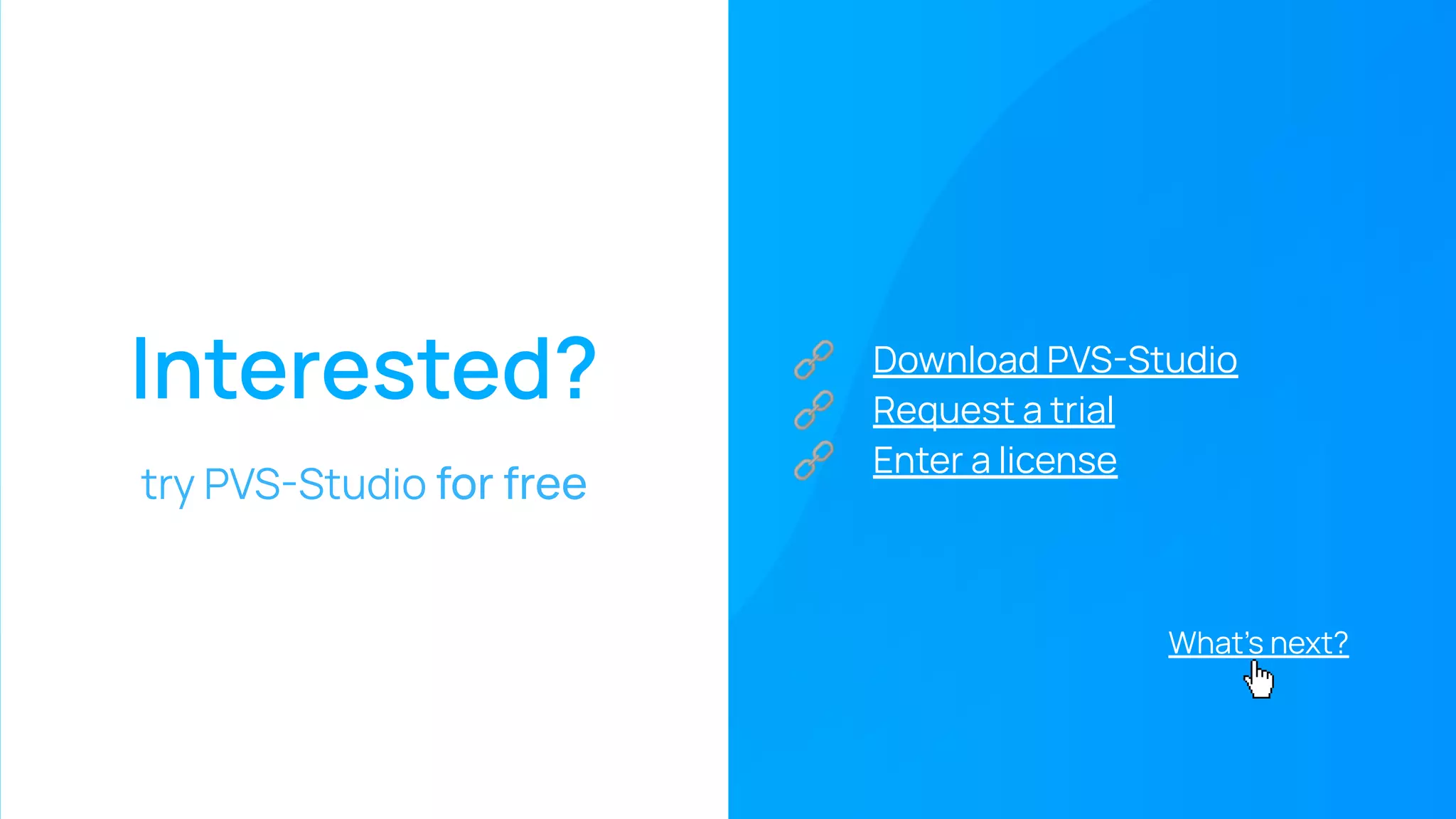 Interested?
try PVS-Studio for free
🔗 Download PVS-Studio
🔗 Request a trial
🔗 Enter a license
What’s next?
 