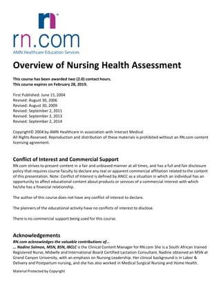 Overview of Nursing Health Assessment
This course has been awarded two (2.0) contact hours.
This course expires on February 28, 2019.
First Published: June 15, 2004
Revised: August 30, 2006
Revised: August 30, 2009
Revised: September 2, 2011
Revised: September 2, 2013
Revised: September 2, 2014
Copyright© 2004 by AMN Healthcare in association with Interact Medical
All Rights Reserved. Reproduction and distribution of these materials is prohibited without an RN.com content
licensing agreement.
Conflict of Interest and Commercial Support
RN.com strives to present content in a fair and unbiased manner at all times, and has a full and fair disclosure
policy that requires course faculty to declare any real or apparent commercial affiliation related to the content
of this presentation. Note: Conflict of Interest is defined by ANCC as a situation in which an individual has an
opportunity to affect educational content about products or services of a commercial interest with which
he/she has a financial relationship.
The author of this course does not have any conflict of interest to declare.
The planners of the educational activity have no conflicts of interest to disclose.
There is no commercial support being used for this course.
Acknowledgements
RN.com acknowledges the valuable contributions of…
… Nadine Salmon, MSN, BSN, IBCLC is the Clinical Content Manager for RN.com She is a South African trained
Registered Nurse, Midwife and International Board Certified Lactation Consultant. Nadine obtained an MSN at
Grand Canyon University, with an emphasis on Nursing Leadership. Her clinical background is in Labor &
Delivery and Postpartum nursing, and she has also worked in Medical Surgical Nursing and Home Health.
Material Protected by Copyright
 
