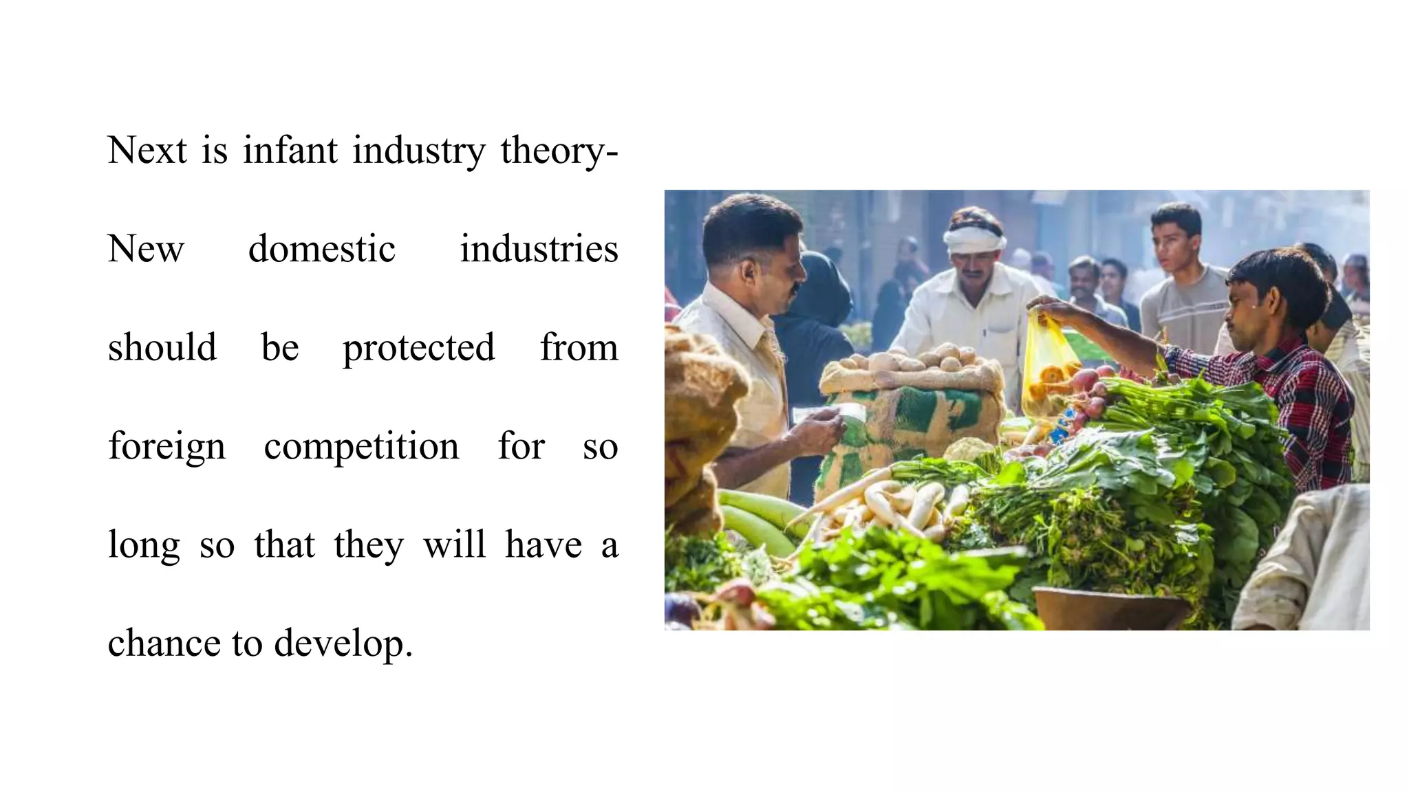 Next is infant industry theory-
New domestic industries
should be protected from
foreign competition for so
long so that they will have a
chance to develop.
 