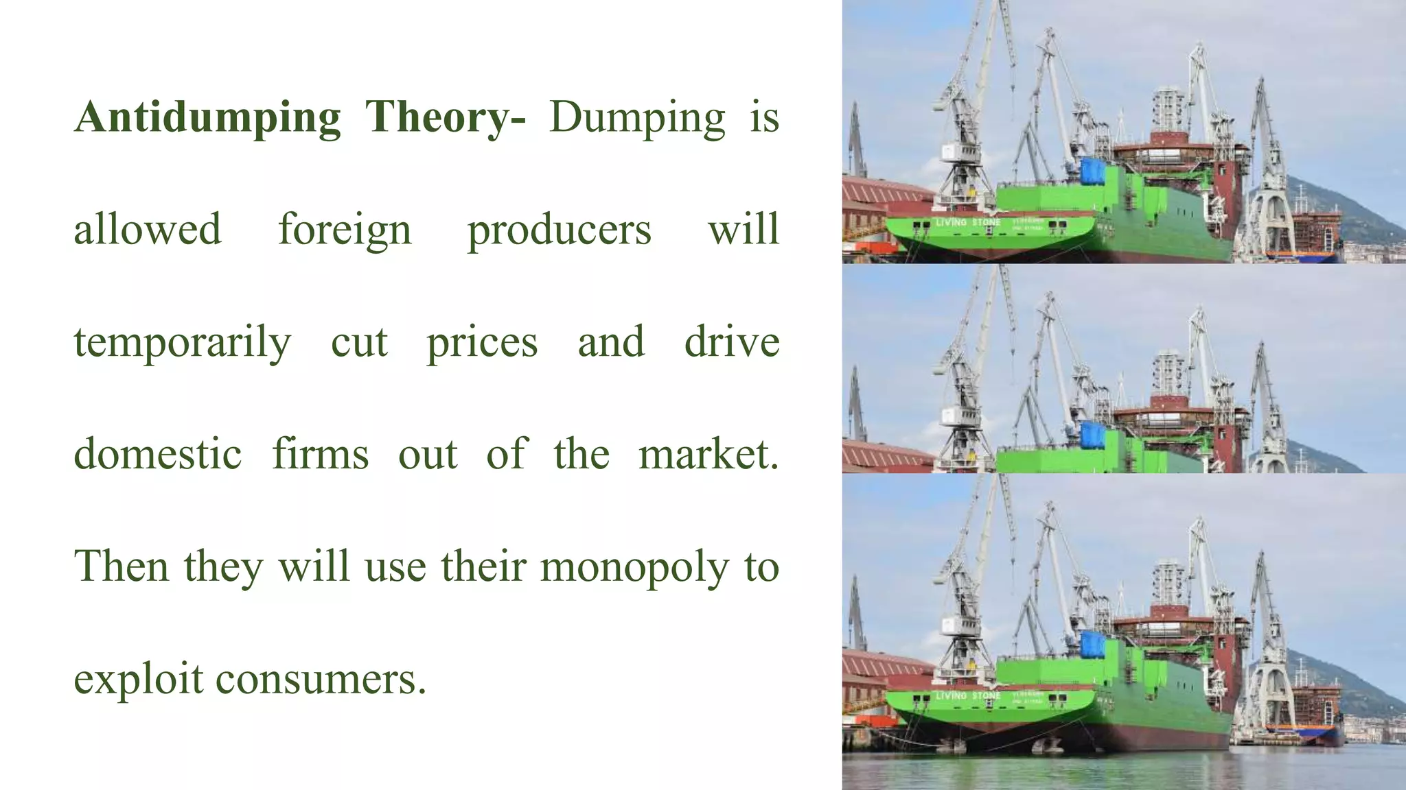 Antidumping Theory- Dumping is
allowed foreign producers will
temporarily cut prices and drive
domestic firms out of the market.
Then they will use their monopoly to
exploit consumers.
 