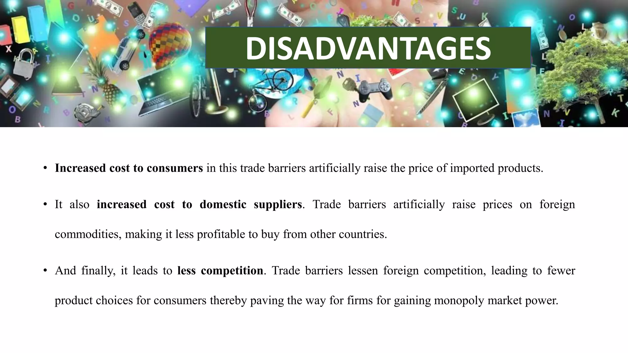• Increased cost to consumers in this trade barriers artificially raise the price of imported products.
• It also increased cost to domestic suppliers. Trade barriers artificially raise prices on foreign
commodities, making it less profitable to buy from other countries.
• And finally, it leads to less competition. Trade barriers lessen foreign competition, leading to fewer
product choices for consumers thereby paving the way for firms for gaining monopoly market power.
DISADVANTAGES
 