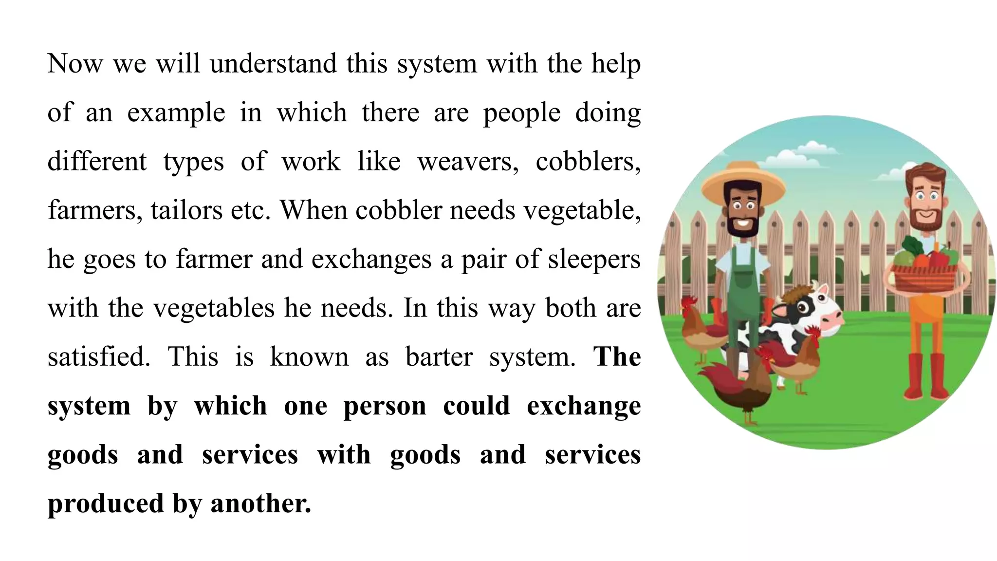 Now we will understand this system with the help
of an example in which there are people doing
different types of work like weavers, cobblers,
farmers, tailors etc. When cobbler needs vegetable,
he goes to farmer and exchanges a pair of sleepers
with the vegetables he needs. In this way both are
satisfied. This is known as barter system. The
system by which one person could exchange
goods and services with goods and services
produced by another.
 