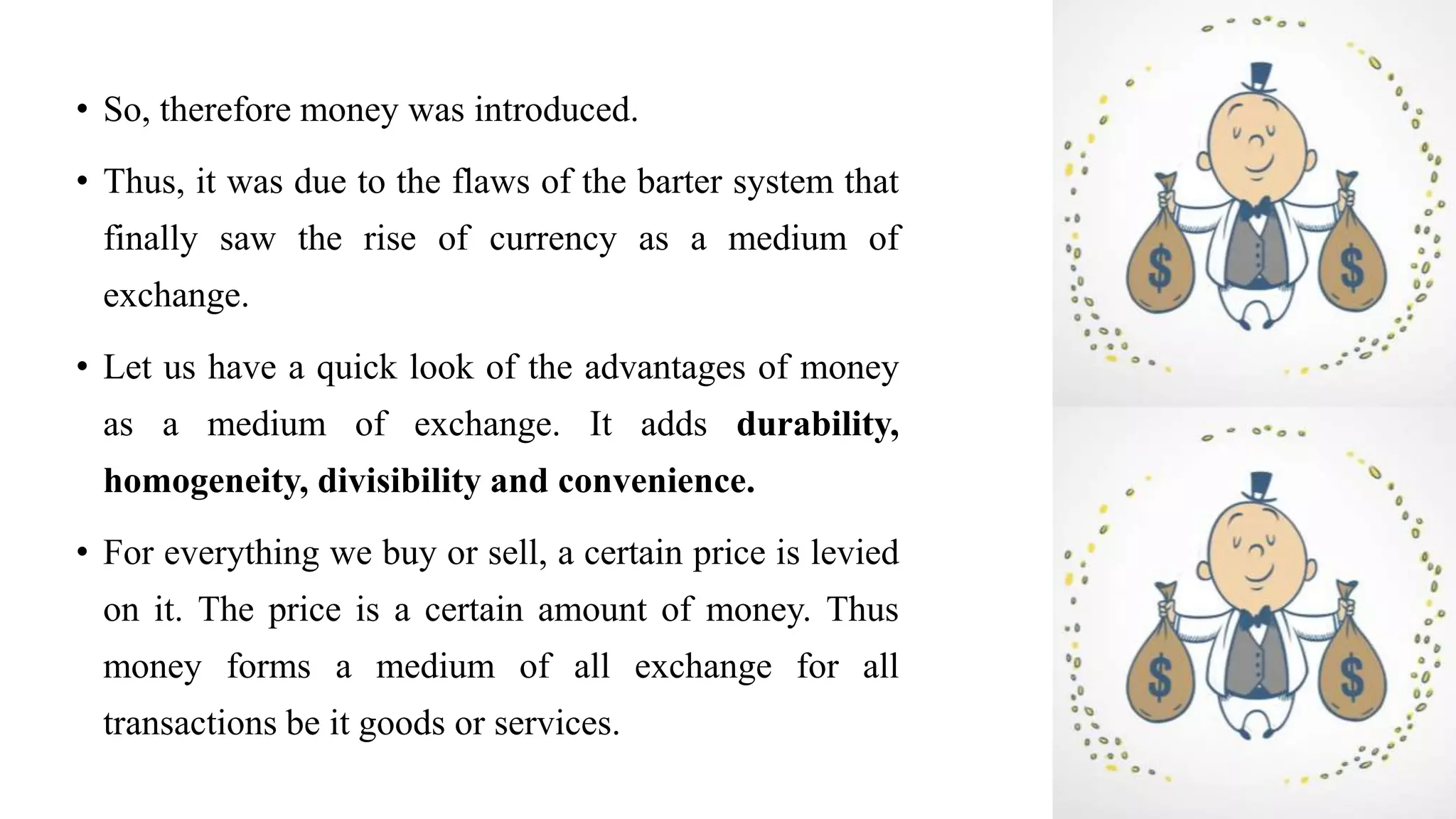 • So, therefore money was introduced.
• Thus, it was due to the flaws of the barter system that
finally saw the rise of currency as a medium of
exchange.
• Let us have a quick look of the advantages of money
as a medium of exchange. It adds durability,
homogeneity, divisibility and convenience.
• For everything we buy or sell, a certain price is levied
on it. The price is a certain amount of money. Thus
money forms a medium of all exchange for all
transactions be it goods or services.
 