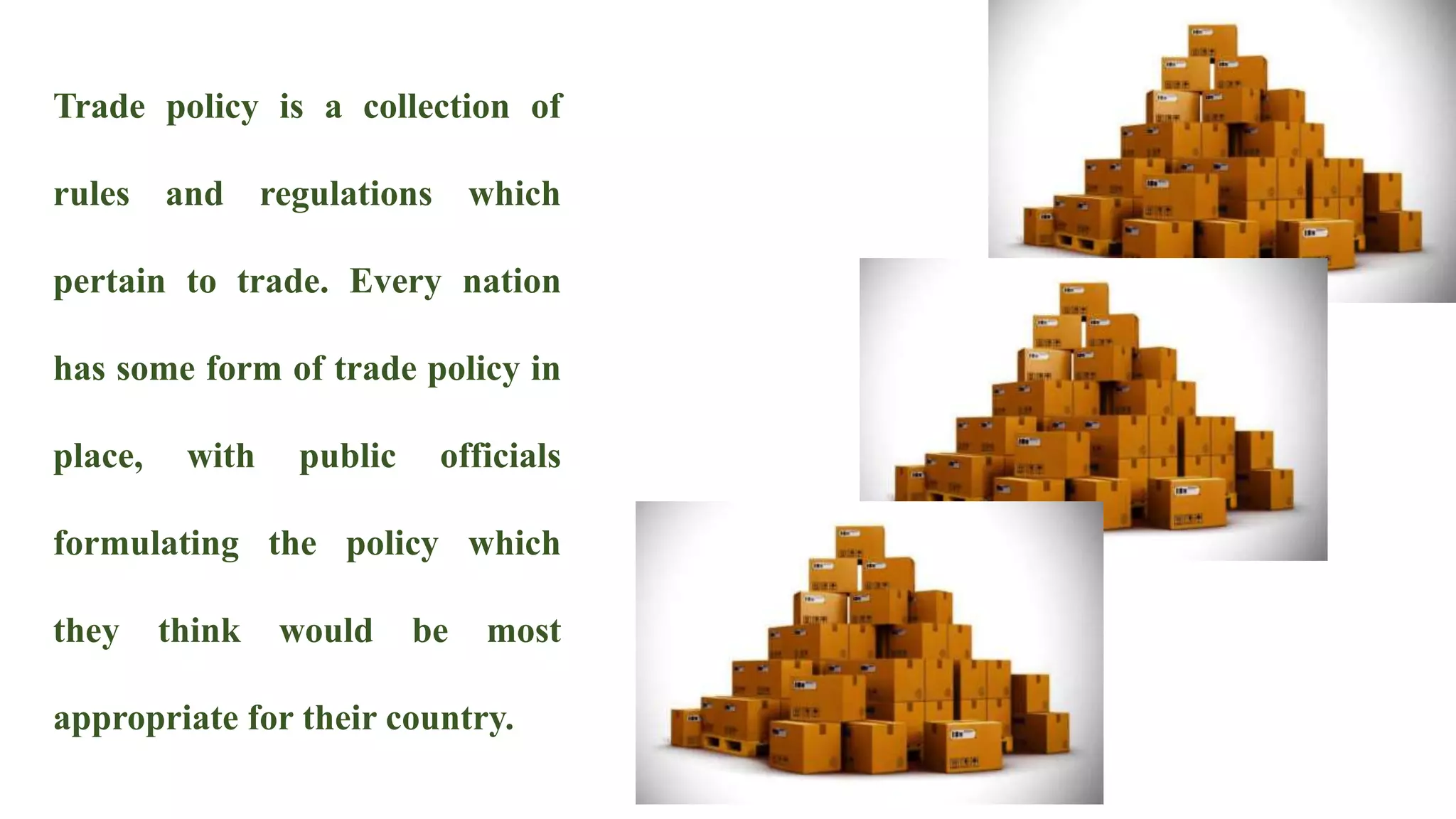 Trade policy is a collection of
rules and regulations which
pertain to trade. Every nation
has some form of trade policy in
place, with public officials
formulating the policy which
they think would be most
appropriate for their country.
 
