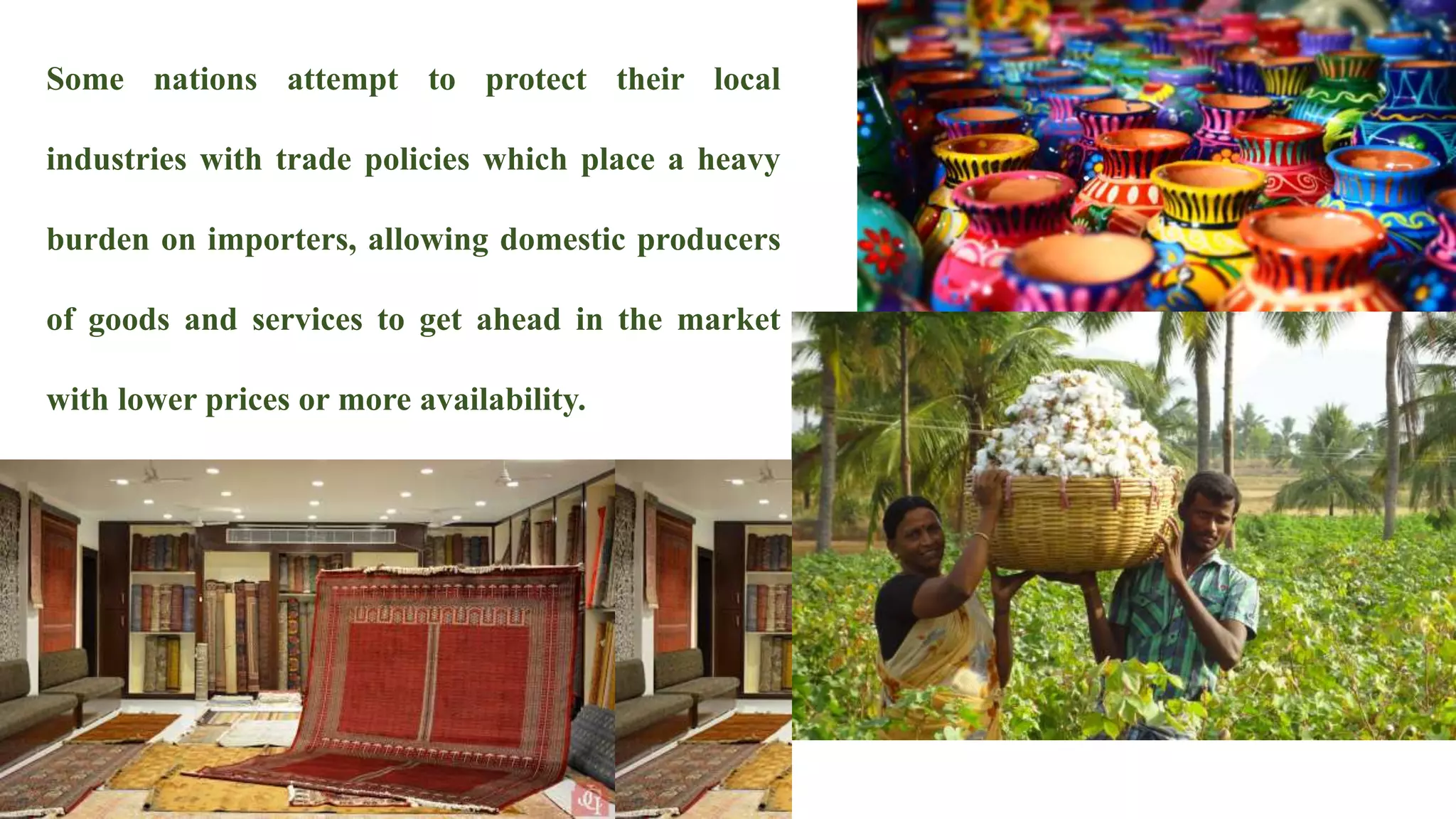 Some nations attempt to protect their local
industries with trade policies which place a heavy
burden on importers, allowing domestic producers
of goods and services to get ahead in the market
with lower prices or more availability.
 